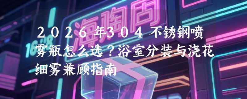 2026年304不锈钢喷雾瓶怎么选？浴室分装与浇花细雾兼顾指南