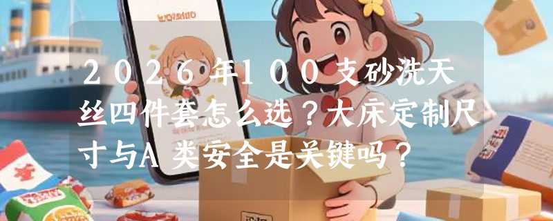2026年100支砂洗天丝四件套怎么选？大床定制尺寸与A类安全是关键吗？