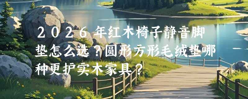 2026年红木椅子静音脚垫怎么选？圆形方形毛绒垫哪种更护实木家具？