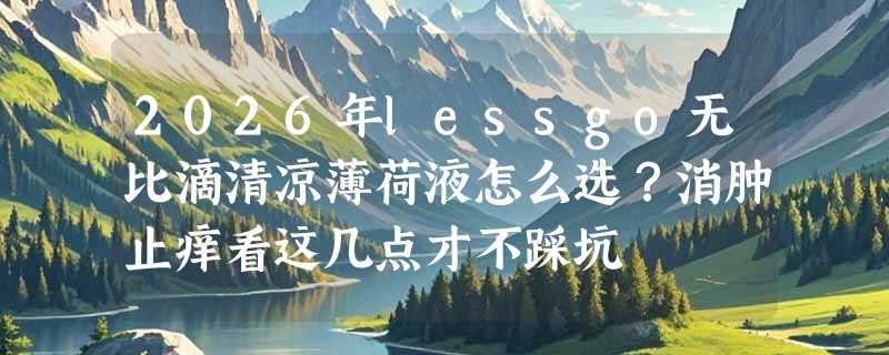 2026年lessgo无比滴清凉薄荷液怎么选？消肿止痒看这几点才不踩坑