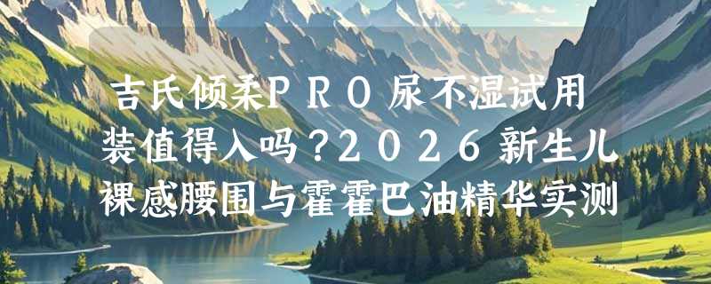 吉氏倾柔PRO尿不湿试用装值得入吗？2026新生儿裸感腰围与霍霍巴油精华实测体验