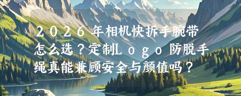 2026年相机快拆手腕带怎么选？定制Logo防脱手绳真能兼顾安全与颜值吗？