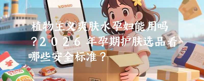 植物主义爽肤水孕妇能用吗？2026年孕期护肤选品看哪些安全标准？