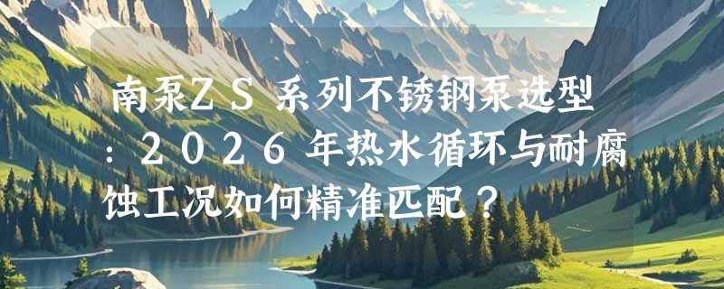 南泵ZS系列不锈钢泵选型：2026年热水循环与耐腐蚀工况如何精准匹配？