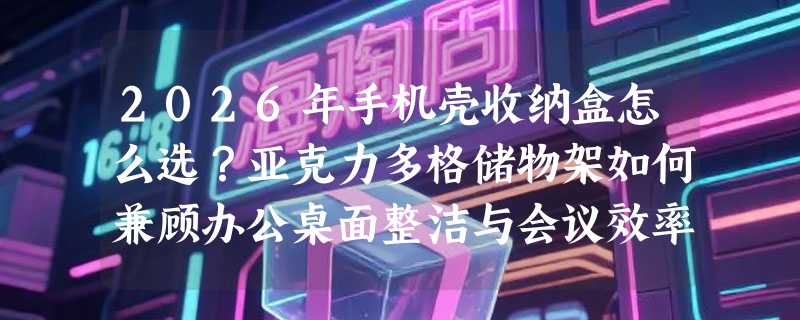 2026年手机壳收纳盒怎么选？亚克力多格储物架如何兼顾办公桌面整洁与会议效率？