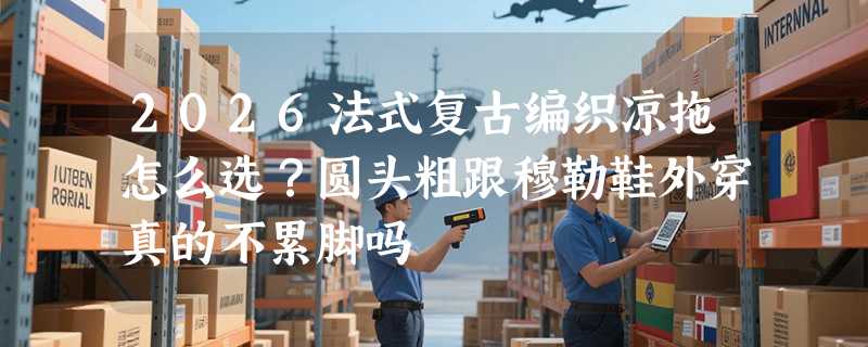 2026法式复古编织凉拖怎么选？圆头粗跟穆勒鞋外穿真的不累脚吗