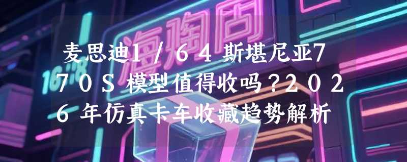 麦思迪1/64斯堪尼亚770S模型值得收吗？2026年仿真卡车收藏趋势解析
