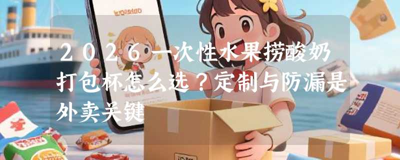 2026一次性水果捞酸奶打包杯怎么选？定制与防漏是外卖关键