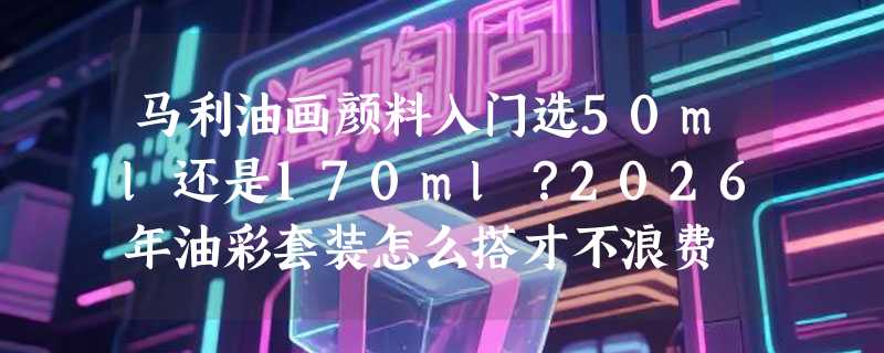 马利油画颜料入门选50ml还是170ml？2026年油彩套装怎么搭才不浪费