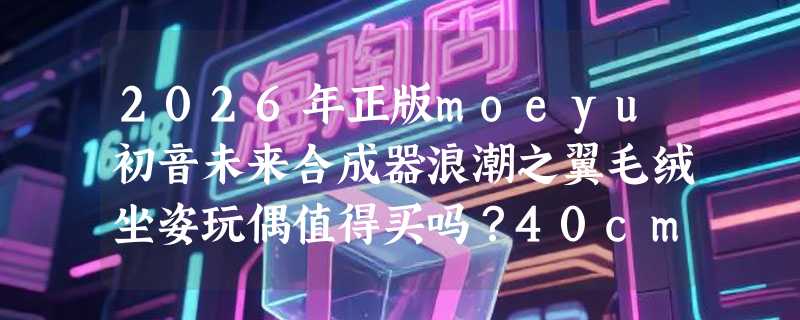 2026年正版moeyu初音未来合成器浪潮之翼毛绒坐姿玩偶值得买吗？40cm公仔礼物怎么选不踩雷