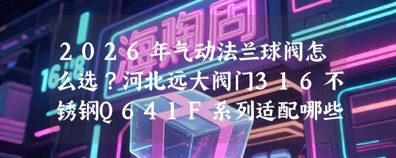 2026年气动法兰球阀怎么选？河北远大阀门316不锈钢Q641F系列适配哪些工况？