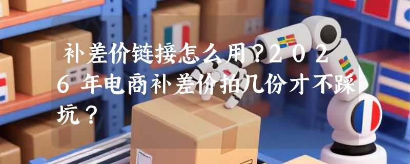 补差价链接怎么用？2026年电商补差价拍几份才不踩坑？