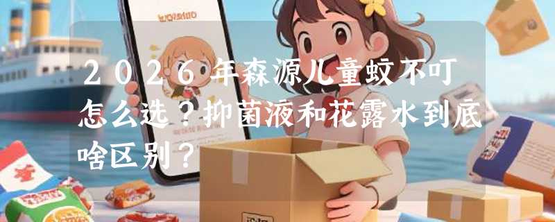 2026年森源儿童蚊不叮怎么选？抑菌液和花露水到底啥区别？