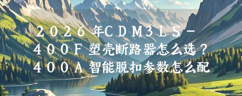 2026年CDM3LS-400F塑壳断路器怎么选？400A智能脱扣参数怎么配才稳？