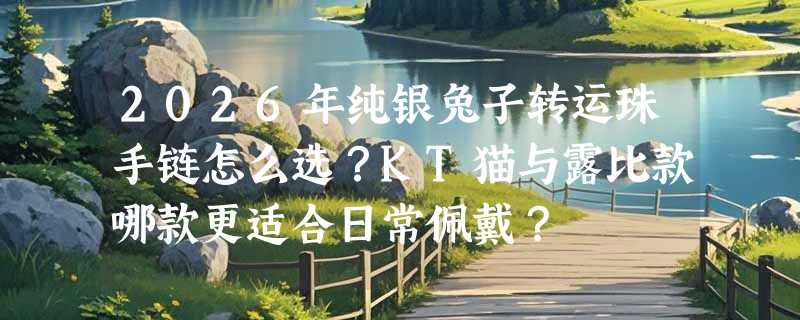 2026年纯银兔子转运珠手链怎么选？KT猫与露比款哪款更适合日常佩戴？