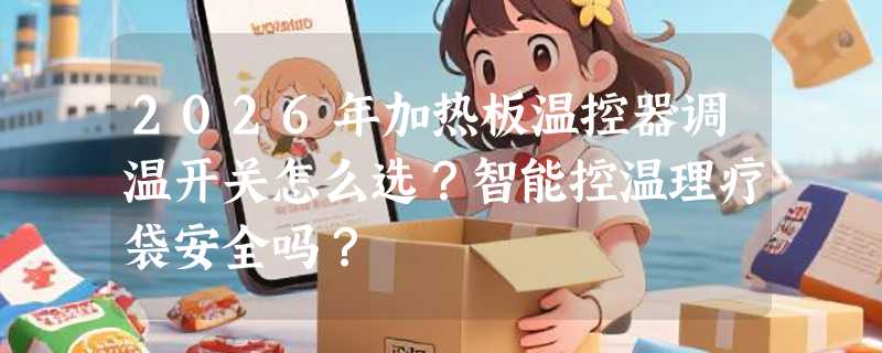 2026年加热板温控器调温开关怎么选？智能控温理疗袋安全吗？