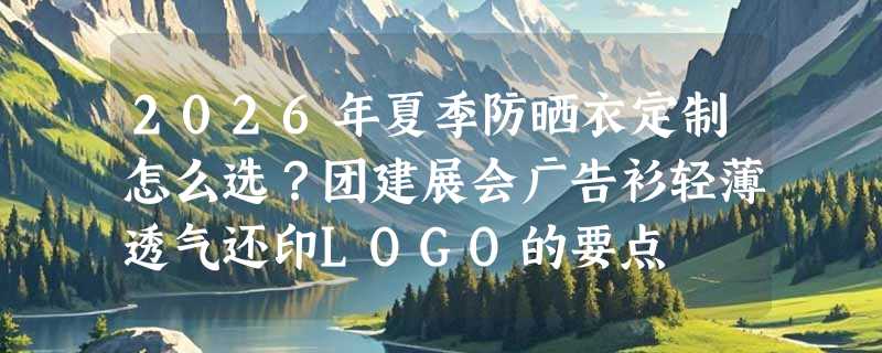 2026年夏季防晒衣定制怎么选？团建展会广告衫轻薄透气还印LOGO的要点