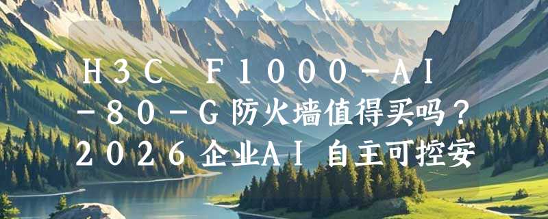 H3C F1000-AI-80-G防火墙值得买吗？2026企业AI自主可控安全怎么选