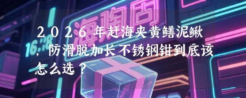 2026年赶海夹黄鳝泥鳅，防滑脱加长不锈钢钳到底该怎么选？