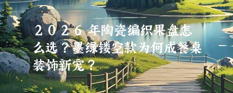 2026年陶瓷编织果盘怎么选？墨绿镂空款为何成餐桌装饰新宠？