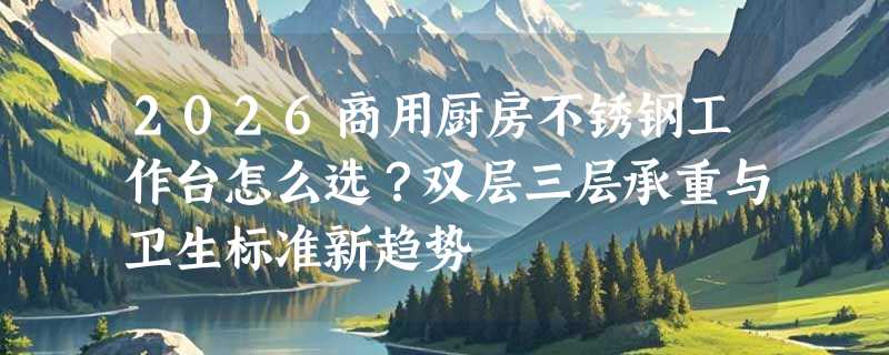2026商用厨房不锈钢工作台怎么选？双层三层承重与卫生标准新趋势
