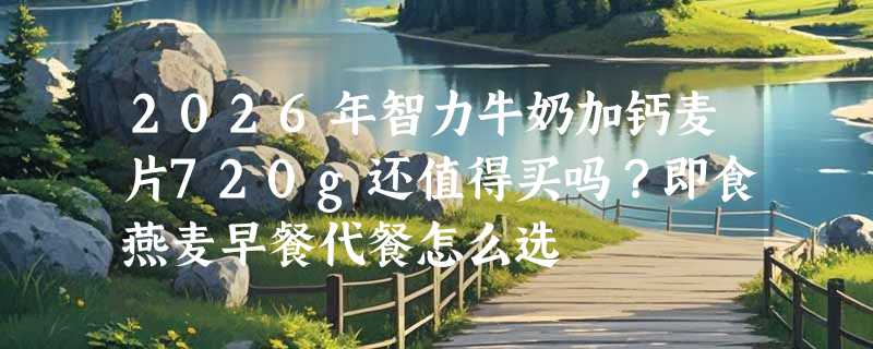 2026年智力牛奶加钙麦片720g还值得买吗？即食燕麦早餐代餐怎么选