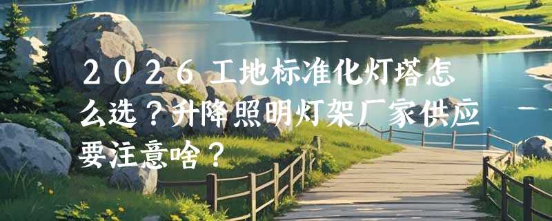 2026工地标准化灯塔怎么选？升降照明灯架厂家供应要注意啥？