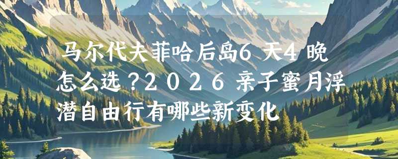 马尔代夫菲哈后岛6天4晚怎么选？2026亲子蜜月浮潜自由行有哪些新变化