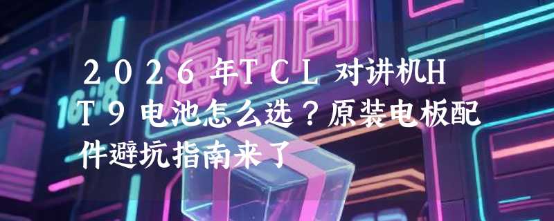 2026年TCL对讲机HT9电池怎么选？原装电板配件避坑指南来了