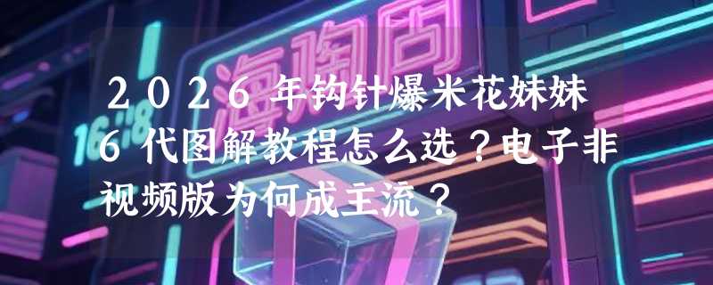 2026年钩针爆米花妹妹6代图解教程怎么选？电子非视频版为何成主流？