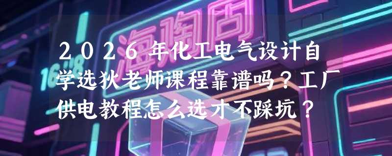 2026年化工电气设计自学选狄老师课程靠谱吗？工厂供电教程怎么选才不踩坑？