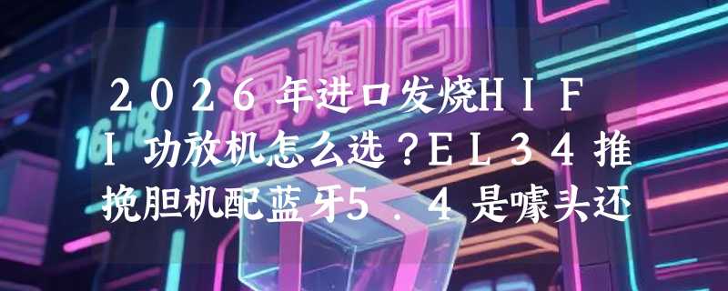 2026年进口发烧HIFI功放机怎么选？EL34推挽胆机配蓝牙5.4是噱头还是刚需？