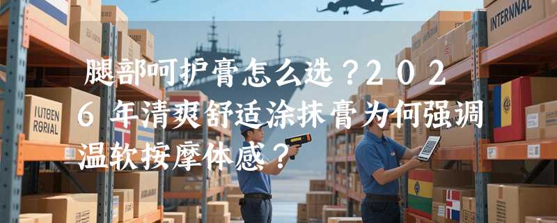 腿部呵护膏怎么选？2026年清爽舒适涂抹膏为何强调温软按摩体感？