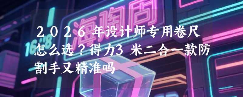 2026年设计师专用卷尺怎么选？得力3米二合一款防割手又精准吗