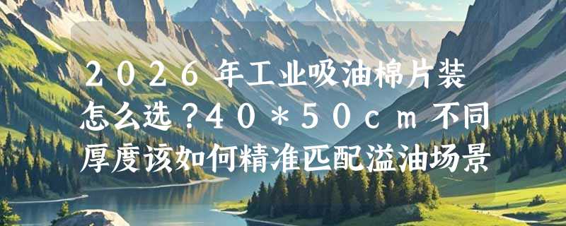 2026年工业吸油棉片装怎么选？40*50cm不同厚度该如何精准匹配溢油场景