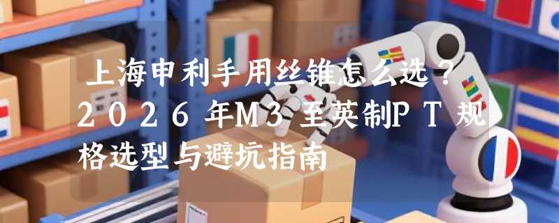 上海申利手用丝锥怎么选？2026年M3至英制PT规格选型与避坑指南