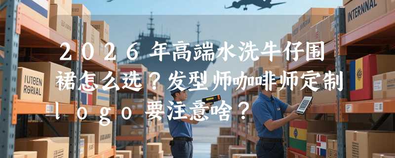2026年高端水洗牛仔围裙怎么选？发型师咖啡师定制logo要注意啥？