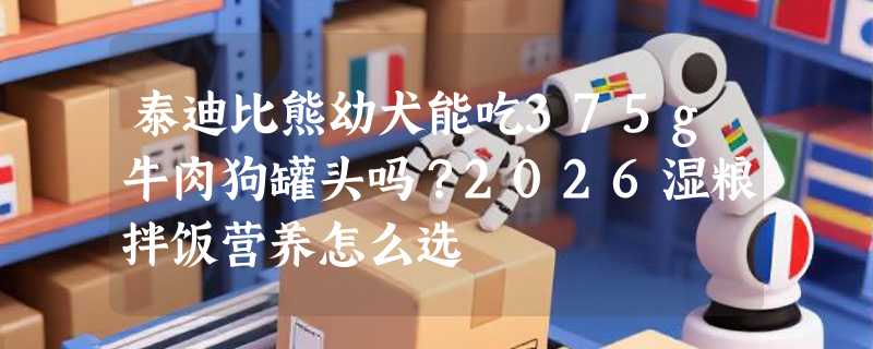 泰迪比熊幼犬能吃375g牛肉狗罐头吗？2026湿粮拌饭营养怎么选