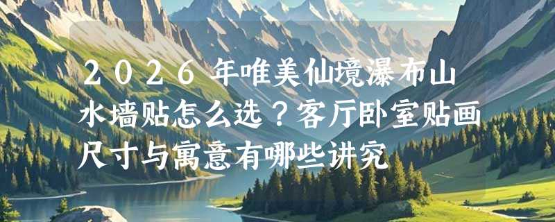 2026年唯美仙境瀑布山水墙贴怎么选？客厅卧室贴画尺寸与寓意有哪些讲究