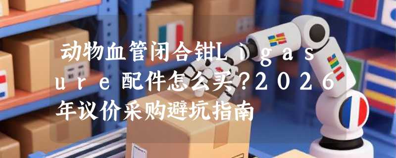 动物血管闭合钳Ligasure配件怎么买？2026年议价采购避坑指南