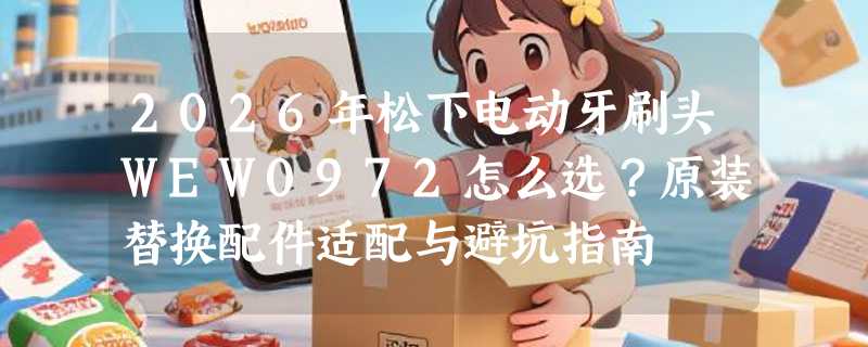 2026年松下电动牙刷头WEW0972怎么选？原装替换配件适配与避坑指南