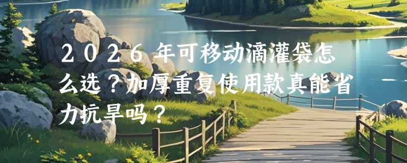2026年可移动滴灌袋怎么选？加厚重复使用款真能省力抗旱吗？