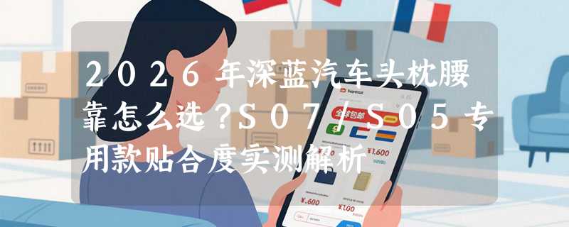 2026年深蓝汽车头枕腰靠怎么选？S07/S05专用款贴合度实测解析