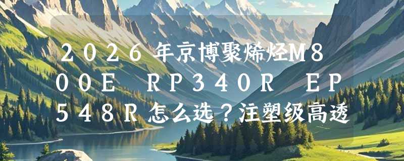 2026年京博聚烯烃M800E RP340R EP548R怎么选？注塑级高透明耐热料差异在哪