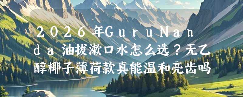 2026年GuruNanda油拔漱口水怎么选？无乙醇椰子薄荷款真能温和亮齿吗？