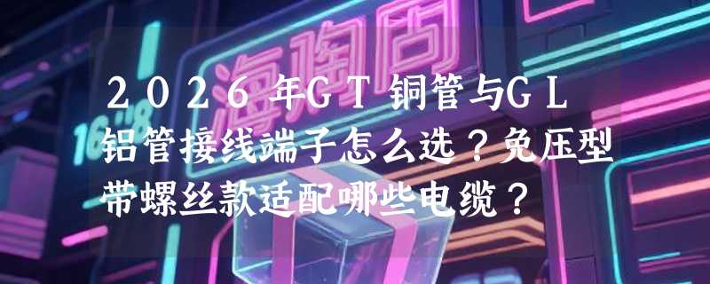 2026年GT铜管与GL铝管接线端子怎么选？免压型带螺丝款适配哪些电缆？