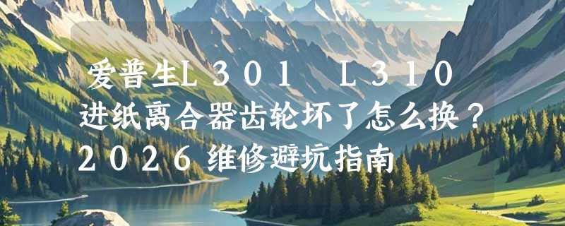 爱普生L301 L310进纸离合器齿轮坏了怎么换？2026维修避坑指南