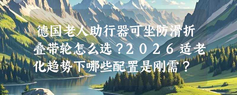 德国老人助行器可坐防滑折叠带轮怎么选？2026适老化趋势下哪些配置是刚需？