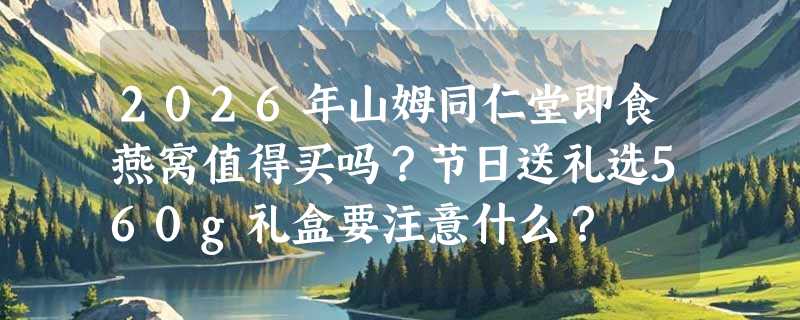 2026年山姆同仁堂即食燕窝值得买吗？节日送礼选560g礼盒要注意什么？