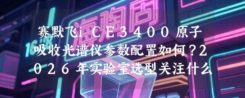 赛默飞iCE3400原子吸收光谱仪参数配置如何？2026年实验室选型关注什么